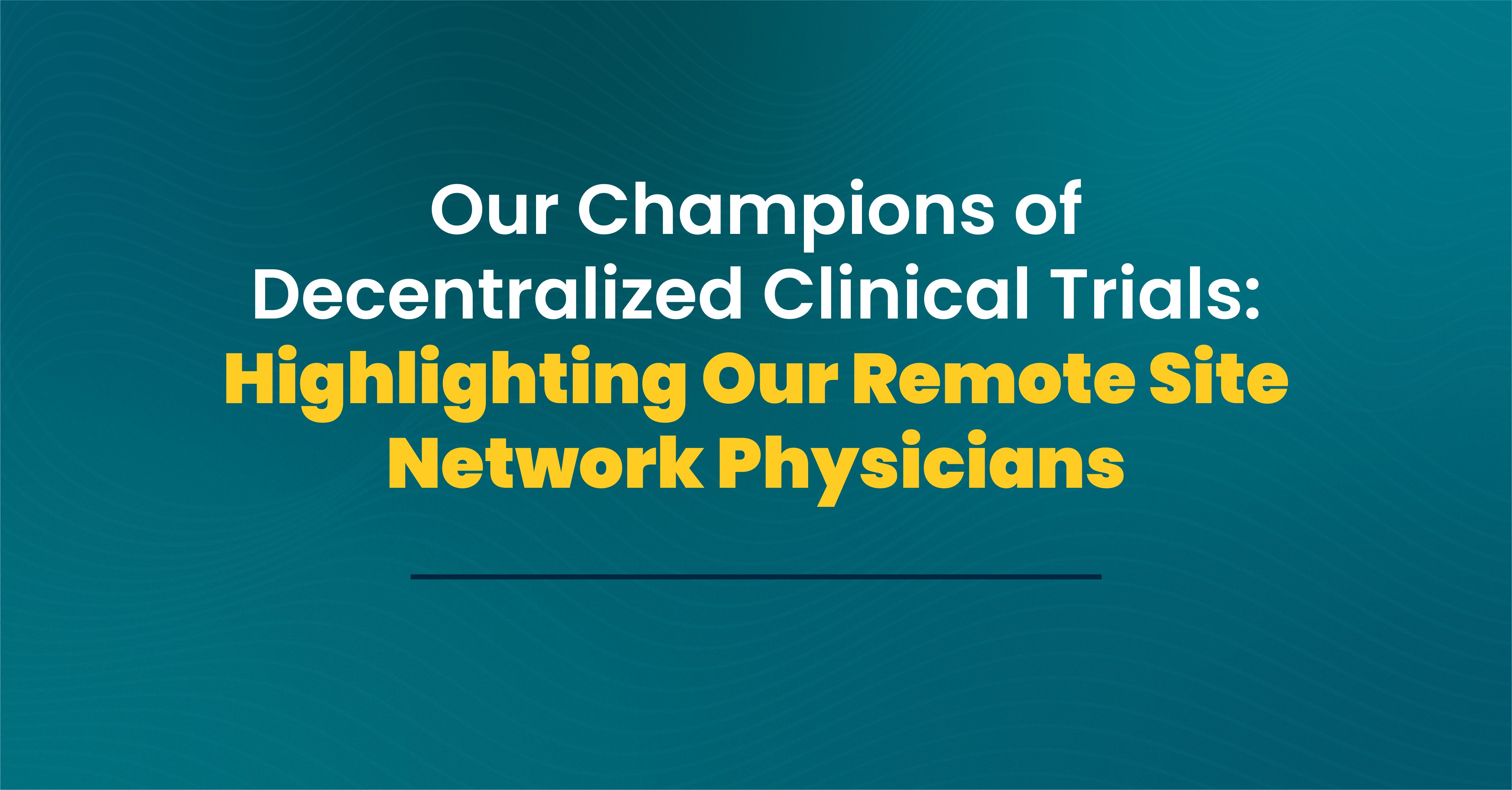 Our Champions of Decentralized Clinical Trials: Highlighting Our Remote Site Network Physicians